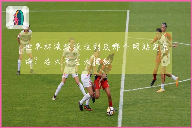 世界杯滚球投注到底哪个网站更靠谱？各大平台大揭秘