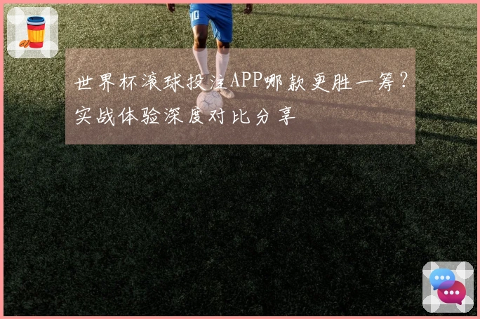 世界杯滚球投注APP哪款更胜一筹？实战体验深度对比分享