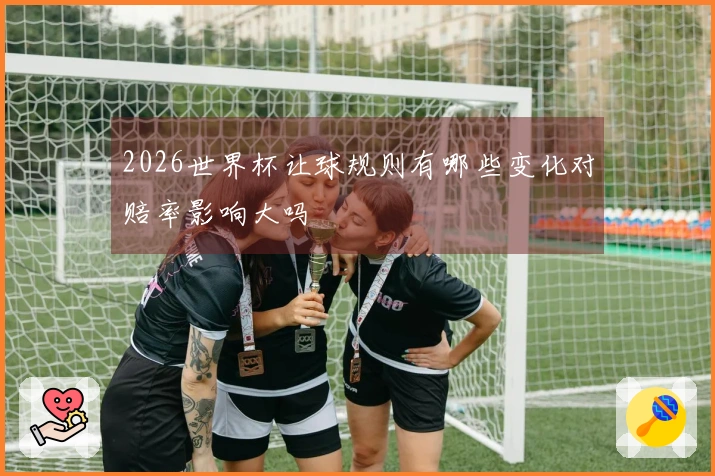 2026世界杯让球规则有哪些变化对赔率影响大吗