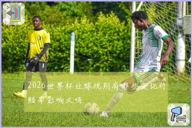 2026世界杯让球规则有哪些变化对赔率影响大吗