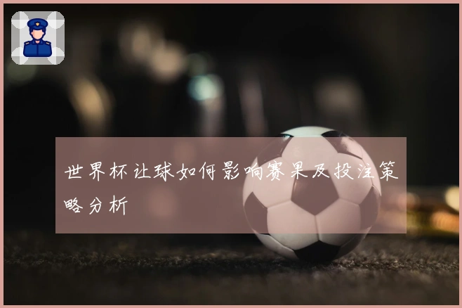 世界杯让球如何影响赛果及投注策略分析