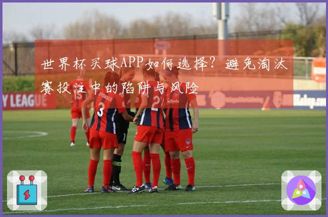 世界杯买球APP如何选择？避免淘汰赛投注中的陷阱与风险