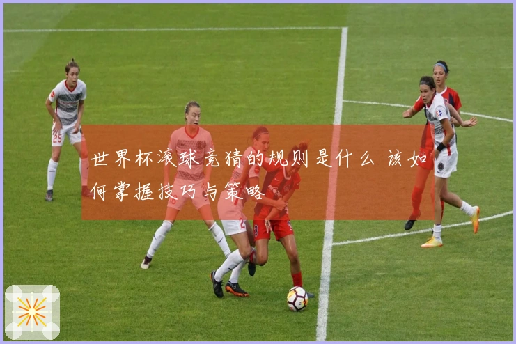 世界杯滚球竞猜的规则是什么 该如何掌握技巧与策略