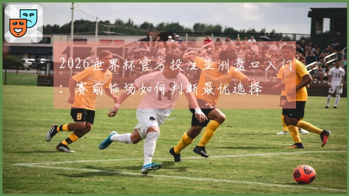 2026世界杯官方投注亚洲盘口入门：赛前临场如何判断最优选择