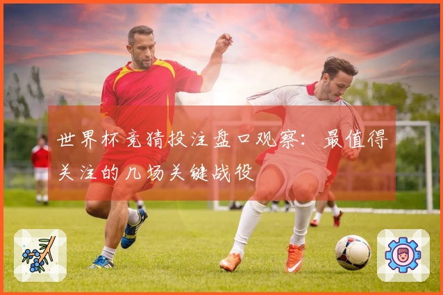 世界杯竞猜投注盘口观察：最值得关注的几场关键战役