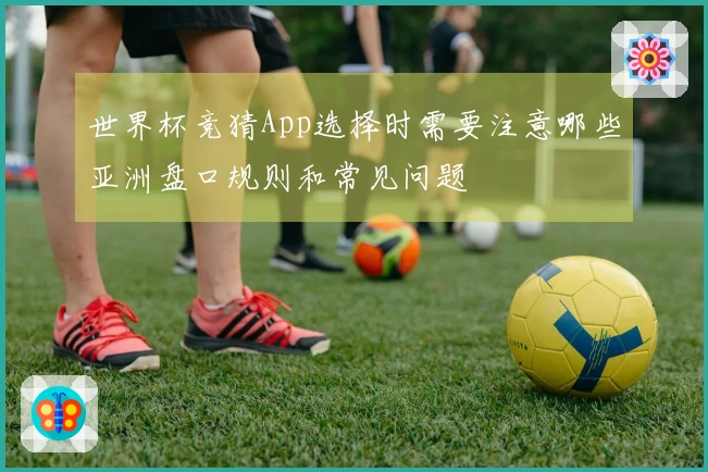 世界杯竞猜App选择时需要注意哪些亚洲盘口规则和常见问题